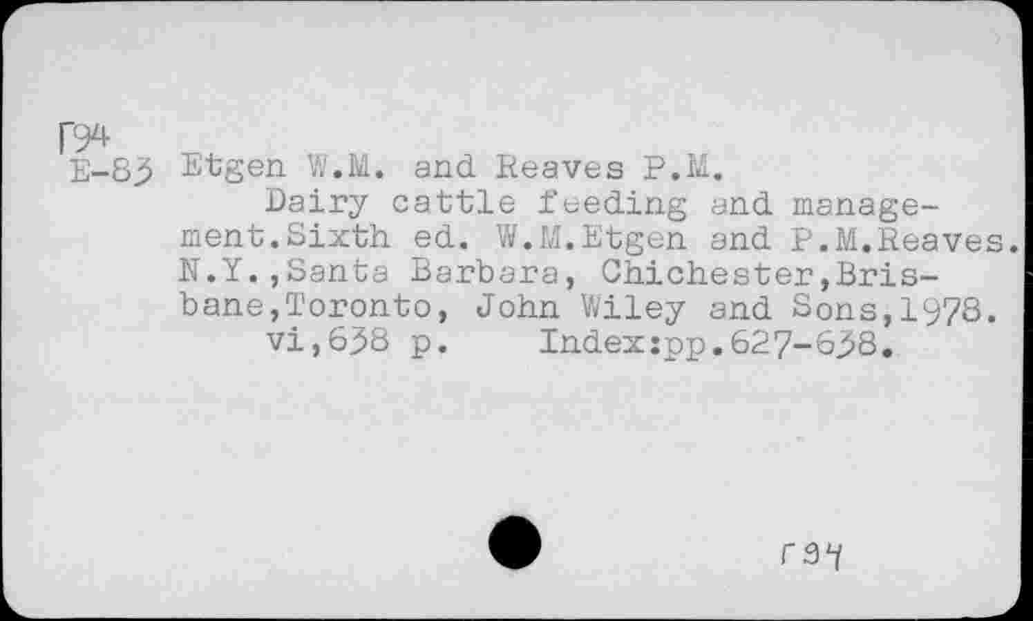 ﻿E-83
Etgen W.M. and Reaves P.M.
Dairy cattle feeding and management. Sixth ed. W.M.Etgen and P.M.Reaves. N.Y.,Santa Barbara, Chichester»Brisbane,Toronto, John Wiley and Sons,1978.
vi,638 p. Indexjpp.627-638.
rs1/